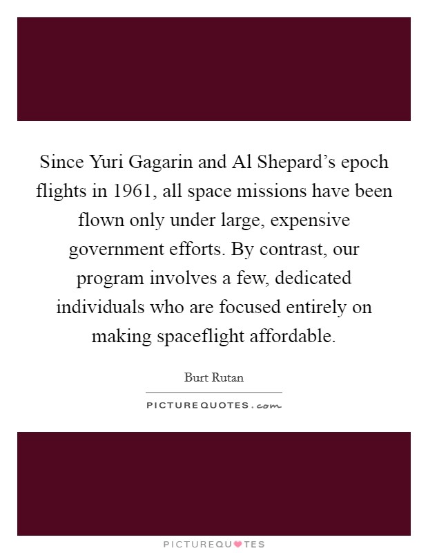 Since Yuri Gagarin and Al Shepard's epoch flights in 1961, all space missions have been flown only under large, expensive government efforts. By contrast, our program involves a few, dedicated individuals who are focused entirely on making spaceflight affordable Picture Quote #1