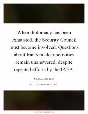 When diplomacy has been exhausted, the Security Council must become involved. Questions about Iran’s nuclear activities remain unanswered, despite repeated efforts by the IAEA Picture Quote #1