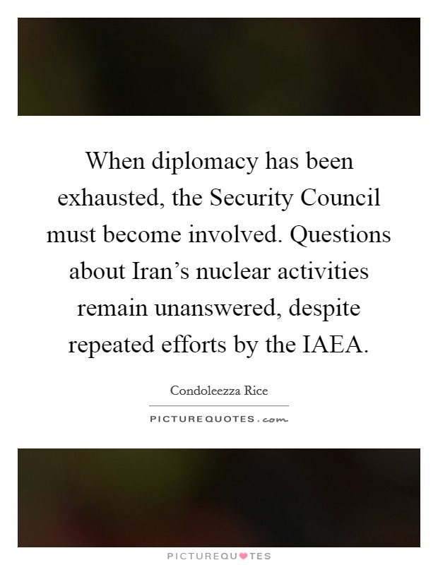 When diplomacy has been exhausted, the Security Council must become involved. Questions about Iran's nuclear activities remain unanswered, despite repeated efforts by the IAEA Picture Quote #1