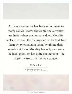 Art is not and never has been subordinate to moral values. Moral values are social values; aesthetic values are human values. Morality seeks to restrain the feelings; art seeks to define them by externalizing them, by giving them significant form. Morality has only one aim - the ideal good; art has quite another aim - the objective truth... art never changes Picture Quote #1