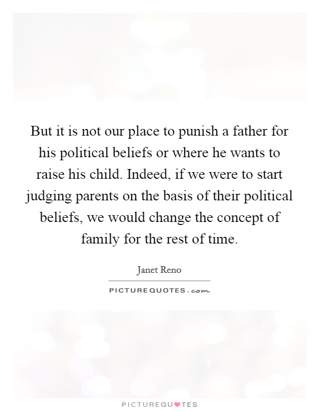 But it is not our place to punish a father for his political beliefs or where he wants to raise his child. Indeed, if we were to start judging parents on the basis of their political beliefs, we would change the concept of family for the rest of time Picture Quote #1