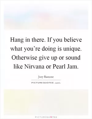 Hang in there. If you believe what you’re doing is unique. Otherwise give up or sound like Nirvana or Pearl Jam Picture Quote #1