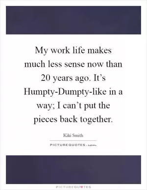 My work life makes much less sense now than 20 years ago. It’s Humpty-Dumpty-like in a way; I can’t put the pieces back together Picture Quote #1