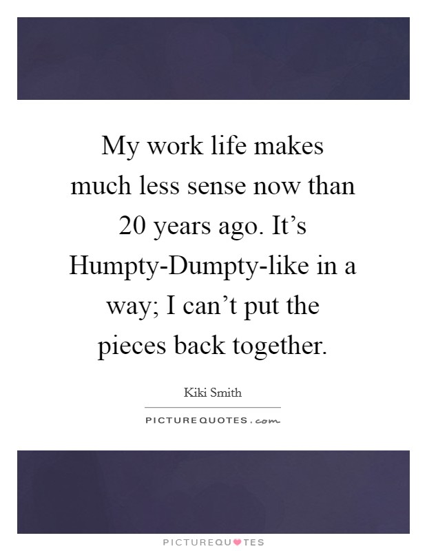 My work life makes much less sense now than 20 years ago. It's Humpty-Dumpty-like in a way; I can't put the pieces back together Picture Quote #1