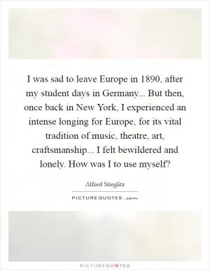 I was sad to leave Europe in 1890, after my student days in Germany... But then, once back in New York, I experienced an intense longing for Europe, for its vital tradition of music, theatre, art, craftsmanship... I felt bewildered and lonely. How was I to use myself? Picture Quote #1