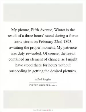 My picture, Fifth Avenue, Winter is the result of a three hours’ stand during a fierce snow-storm on February 22nd 1893, awaiting the proper moment. My patience was duly rewarded. Of course, the result contained an element of chance, as I might have stood there for hours without succeeding in getting the desired pictures Picture Quote #1