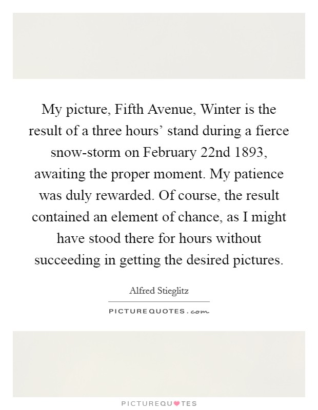 My picture, Fifth Avenue, Winter is the result of a three hours' stand during a fierce snow-storm on February 22nd 1893, awaiting the proper moment. My patience was duly rewarded. Of course, the result contained an element of chance, as I might have stood there for hours without succeeding in getting the desired pictures Picture Quote #1