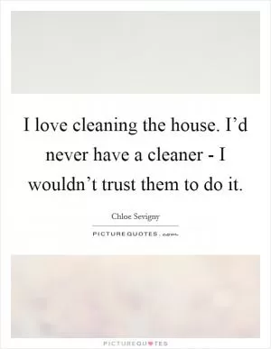 I love cleaning the house. I’d never have a cleaner - I wouldn’t trust them to do it Picture Quote #1