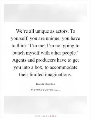 We’re all unique as actors. To yourself, you are unique, you have to think ‘I’m me, I’m not going to bunch myself with other people.’ Agents and producers have to get you into a box, to accommodate their limited imaginations Picture Quote #1