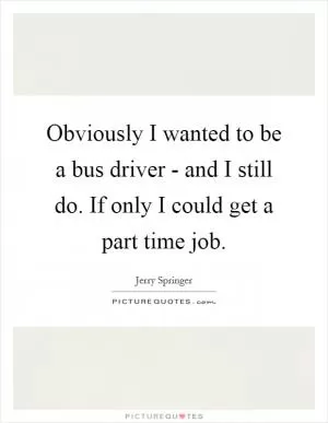 Obviously I wanted to be a bus driver - and I still do. If only I could get a part time job Picture Quote #1