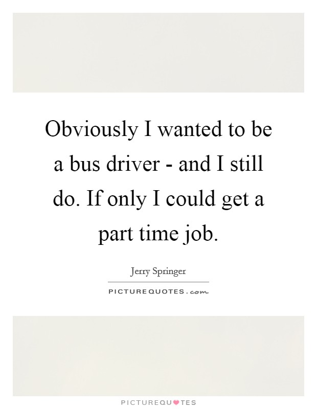 Obviously I wanted to be a bus driver - and I still do. If only I could get a part time job Picture Quote #1
