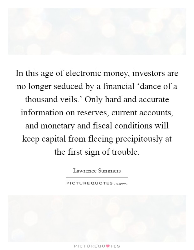 In this age of electronic money, investors are no longer seduced by a financial ‘dance of a thousand veils.' Only hard and accurate information on reserves, current accounts, and monetary and fiscal conditions will keep capital from fleeing precipitously at the first sign of trouble Picture Quote #1