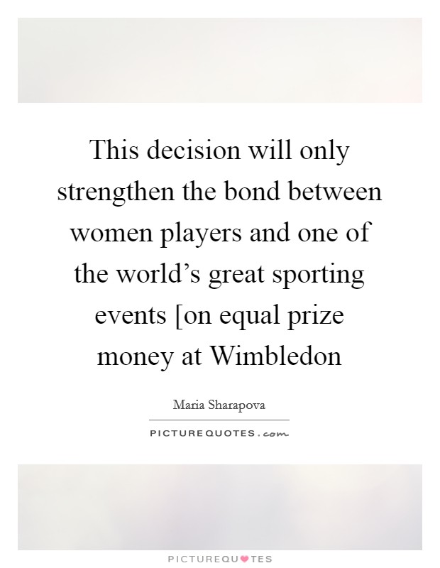 This decision will only strengthen the bond between women players and one of the world's great sporting events [on equal prize money at Wimbledon Picture Quote #1