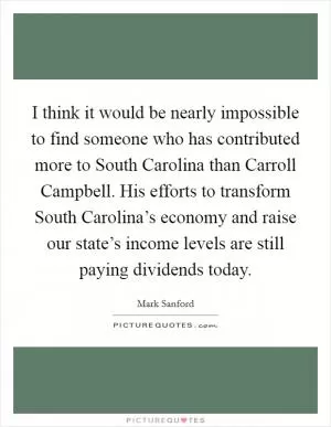 I think it would be nearly impossible to find someone who has contributed more to South Carolina than Carroll Campbell. His efforts to transform South Carolina’s economy and raise our state’s income levels are still paying dividends today Picture Quote #1