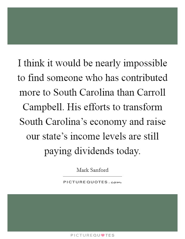 I think it would be nearly impossible to find someone who has contributed more to South Carolina than Carroll Campbell. His efforts to transform South Carolina's economy and raise our state's income levels are still paying dividends today Picture Quote #1