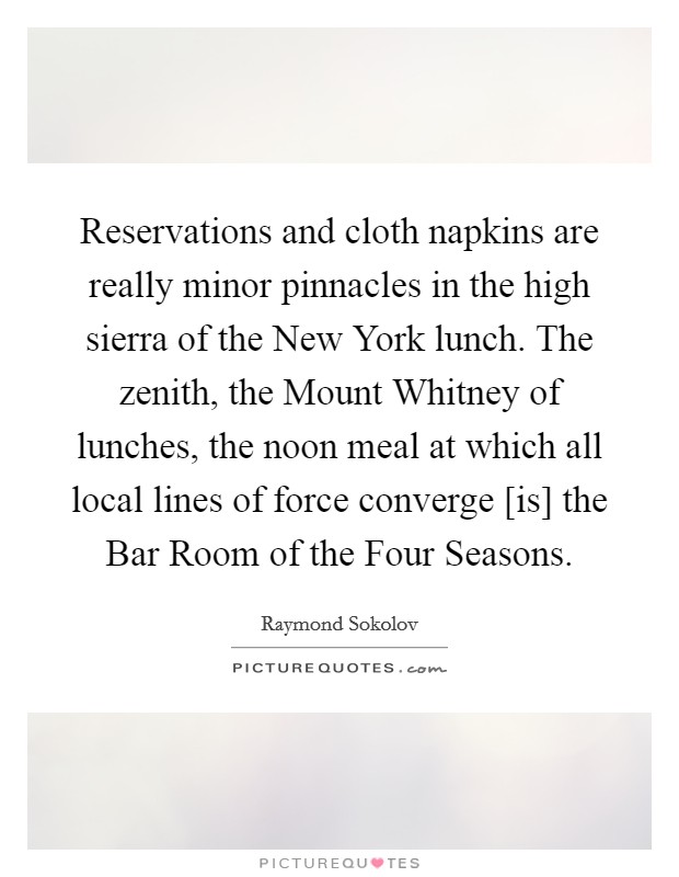 Reservations and cloth napkins are really minor pinnacles in the high sierra of the New York lunch. The zenith, the Mount Whitney of lunches, the noon meal at which all local lines of force converge [is] the Bar Room of the Four Seasons Picture Quote #1