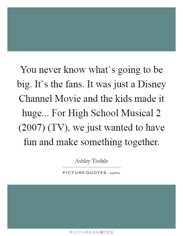 You never know what`s going to be big. It`s the fans. It was just a Disney Channel Movie and the kids made it huge... For High School Musical 2 (2007) (TV), we just wanted to have fun and make something together Picture Quote #1