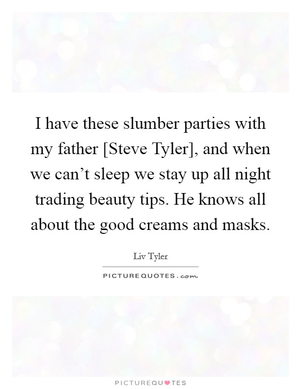 I have these slumber parties with my father [Steve Tyler], and when we can't sleep we stay up all night trading beauty tips. He knows all about the good creams and masks Picture Quote #1