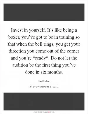 Invest in yourself. It’s like being a boxer, you’ve got to be in training so that when the bell rings, you get your direction you come out of the corner and you’re *ready*. Do not let the audition be the first thing you’ve done in six months Picture Quote #1