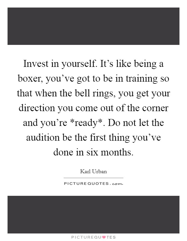 Invest in yourself. It's like being a boxer, you've got to be in training so that when the bell rings, you get your direction you come out of the corner and you're *ready*. Do not let the audition be the first thing you've done in six months Picture Quote #1