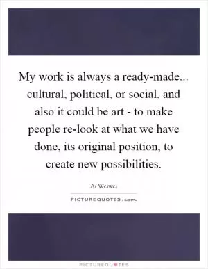 My work is always a ready-made... cultural, political, or social, and also it could be art - to make people re-look at what we have done, its original position, to create new possibilities Picture Quote #1