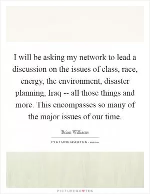 I will be asking my network to lead a discussion on the issues of class, race, energy, the environment, disaster planning, Iraq -- all those things and more. This encompasses so many of the major issues of our time Picture Quote #1