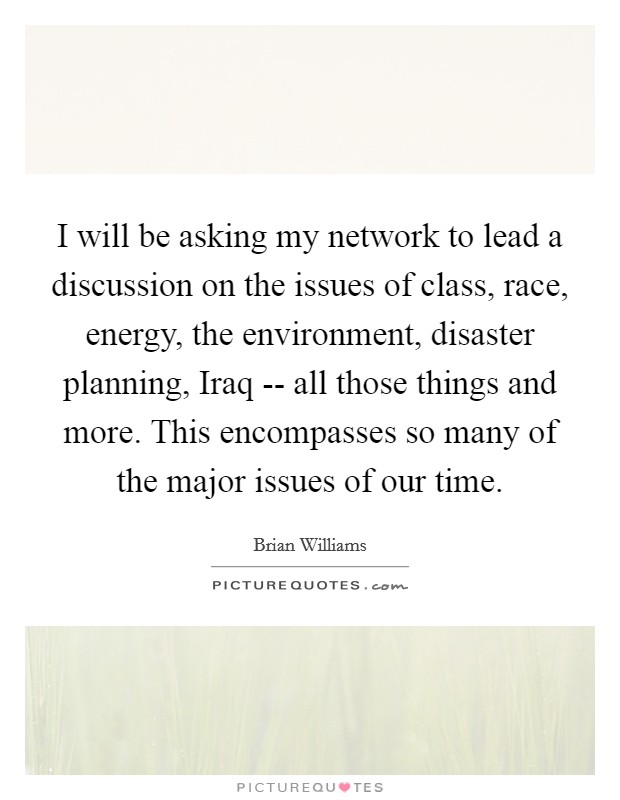 I will be asking my network to lead a discussion on the issues of class, race, energy, the environment, disaster planning, Iraq -- all those things and more. This encompasses so many of the major issues of our time Picture Quote #1
