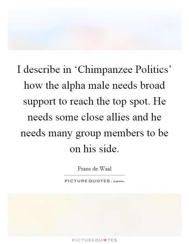 I describe in ‘Chimpanzee Politics' how the alpha male needs broad support to reach the top spot. He needs some close allies and he needs many group members to be on his side Picture Quote #1