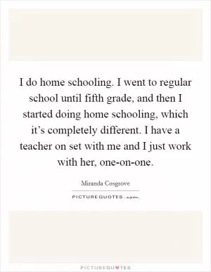 I do home schooling. I went to regular school until fifth grade, and then I started doing home schooling, which it’s completely different. I have a teacher on set with me and I just work with her, one-on-one Picture Quote #1