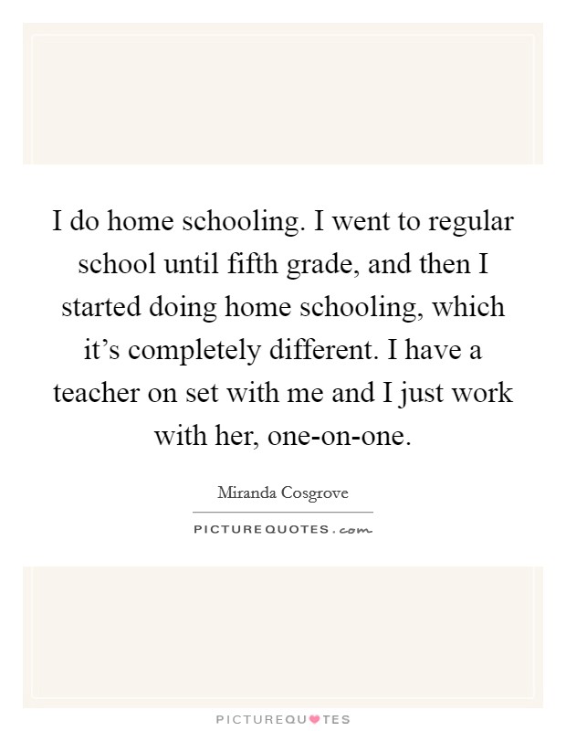 I do home schooling. I went to regular school until fifth grade, and then I started doing home schooling, which it's completely different. I have a teacher on set with me and I just work with her, one-on-one Picture Quote #1
