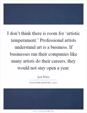 I don’t think there is room for ‘artistic temperament.’ Professional artists understand art is a business. If businesses ran their companies like many artists do their careers, they would not stay open a year Picture Quote #1