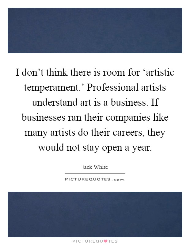 I don't think there is room for ‘artistic temperament.' Professional artists understand art is a business. If businesses ran their companies like many artists do their careers, they would not stay open a year Picture Quote #1