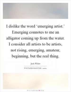 I dislike the word ‘emerging artist.’ Emerging connotes to me an alligator coming up from the water. I consider all artists to be artists, not rising, emerging, amateur, beginning, but the real thing Picture Quote #1