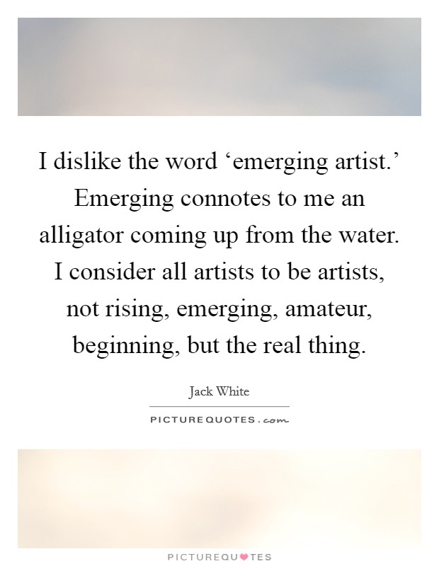 I dislike the word ‘emerging artist.' Emerging connotes to me an alligator coming up from the water. I consider all artists to be artists, not rising, emerging, amateur, beginning, but the real thing Picture Quote #1