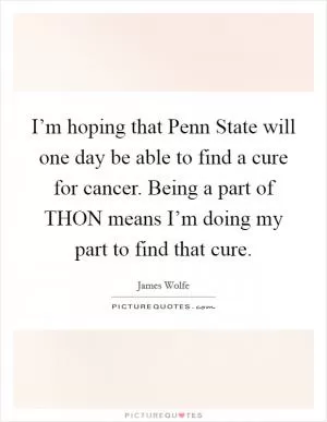 I’m hoping that Penn State will one day be able to find a cure for cancer. Being a part of THON means I’m doing my part to find that cure Picture Quote #1