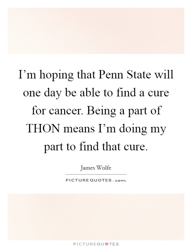I'm hoping that Penn State will one day be able to find a cure for cancer. Being a part of THON means I'm doing my part to find that cure Picture Quote #1