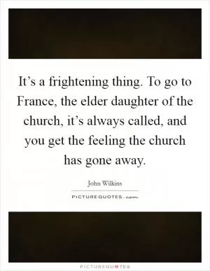 It’s a frightening thing. To go to France, the elder daughter of the church, it’s always called, and you get the feeling the church has gone away Picture Quote #1