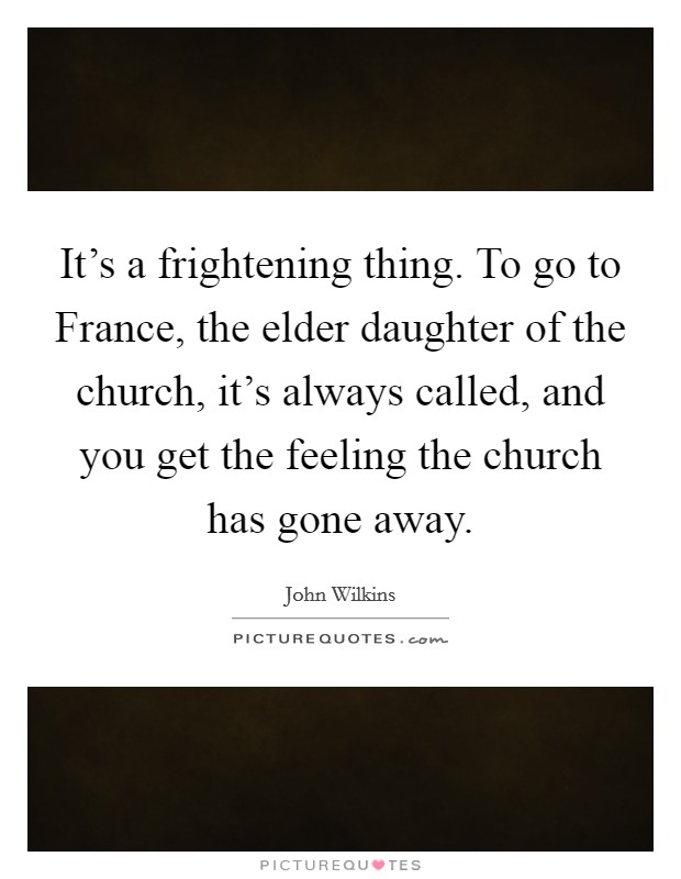 It's a frightening thing. To go to France, the elder daughter of the church, it's always called, and you get the feeling the church has gone away Picture Quote #1