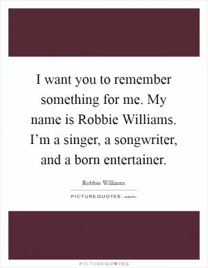 I want you to remember something for me. My name is Robbie Williams. I’m a singer, a songwriter, and a born entertainer Picture Quote #1