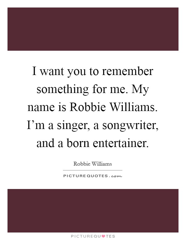 I want you to remember something for me. My name is Robbie Williams. I'm a singer, a songwriter, and a born entertainer Picture Quote #1