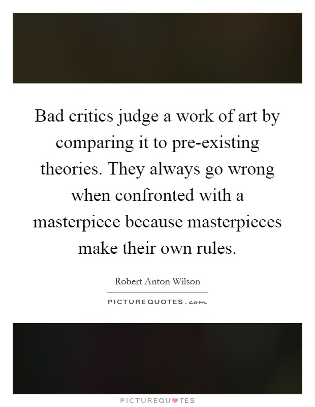 Bad critics judge a work of art by comparing it to pre-existing theories. They always go wrong when confronted with a masterpiece because masterpieces make their own rules Picture Quote #1