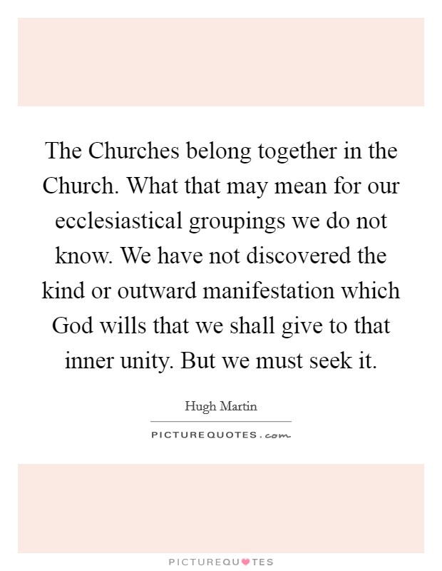 The Churches belong together in the Church. What that may mean for our ecclesiastical groupings we do not know. We have not discovered the kind or outward manifestation which God wills that we shall give to that inner unity. But we must seek it Picture Quote #1