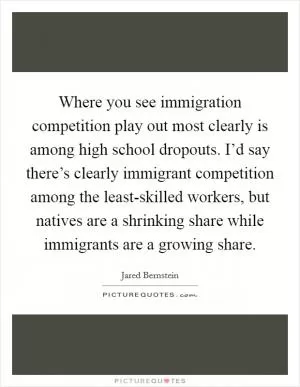 Where you see immigration competition play out most clearly is among high school dropouts. I’d say there’s clearly immigrant competition among the least-skilled workers, but natives are a shrinking share while immigrants are a growing share Picture Quote #1