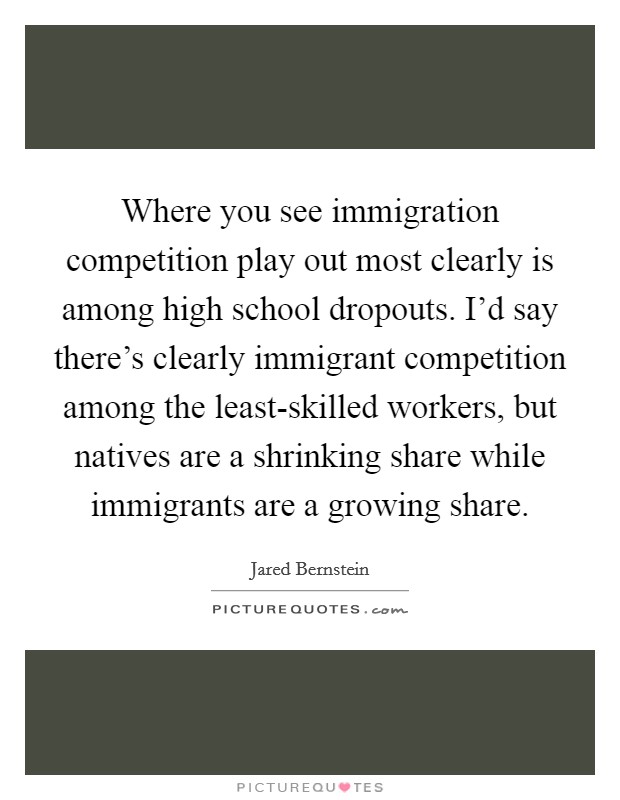 Where you see immigration competition play out most clearly is among high school dropouts. I'd say there's clearly immigrant competition among the least-skilled workers, but natives are a shrinking share while immigrants are a growing share Picture Quote #1