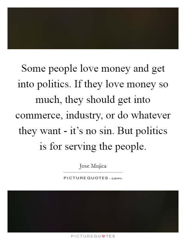Some people love money and get into politics. If they love money so much, they should get into commerce, industry, or do whatever they want - it's no sin. But politics is for serving the people Picture Quote #1