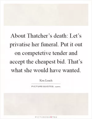 About Thatcher’s death: Let’s privatise her funeral. Put it out on competetive tender and accept the cheapest bid. That’s what she would have wanted Picture Quote #1