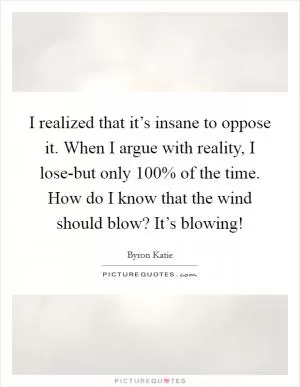 I realized that it’s insane to oppose it. When I argue with reality, I lose-but only 100% of the time. How do I know that the wind should blow? It’s blowing! Picture Quote #1