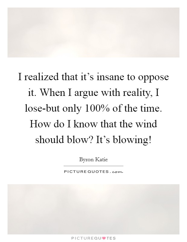 I realized that it's insane to oppose it. When I argue with reality, I lose-but only 100% of the time. How do I know that the wind should blow? It's blowing! Picture Quote #1