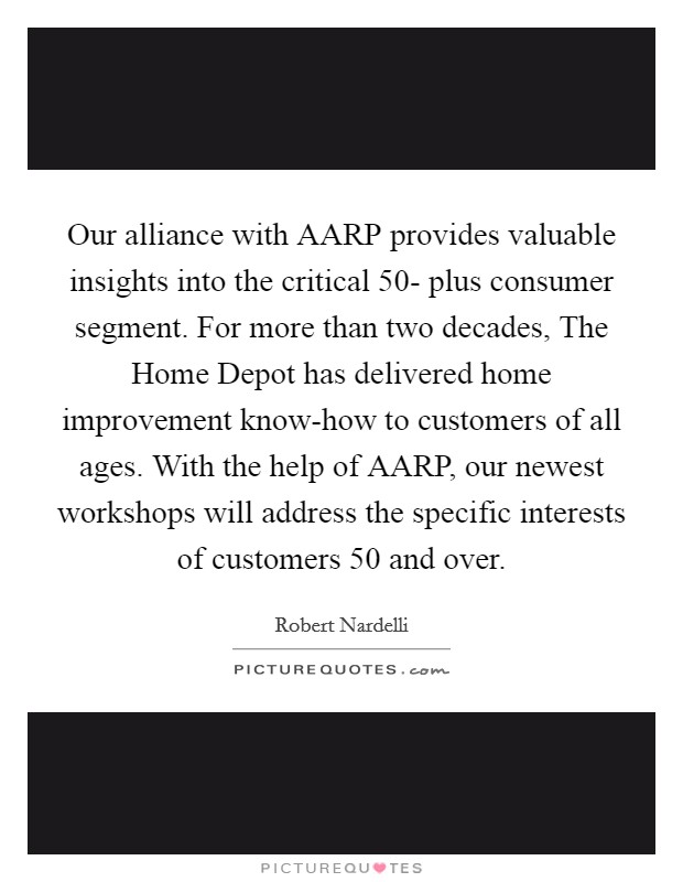 Our alliance with AARP provides valuable insights into the critical 50- plus consumer segment. For more than two decades, The Home Depot has delivered home improvement know-how to customers of all ages. With the help of AARP, our newest workshops will address the specific interests of customers 50 and over Picture Quote #1
