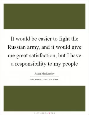 It would be easier to fight the Russian army, and it would give me great satisfaction, but I have a responsibility to my people Picture Quote #1